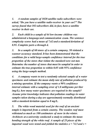1. A random samples of 1020 satellite radio subscribers were
asked, “Do you have a satellite radio receiver in your car?” The
survey found that 102 subscribers did, in fact, have a satellite
receiver in their car.
2. Each child in a sample of 64 low-income children was
administered a language and communication exam. The sentence
complexity scores had a mean of 7.62 and a standard deviation of
8.91. Complete parts a through d.
3. In a sample of 60 stores of a certain company, 50 violated a
scanner accuracy standard. It has been demonstrated that the
conditions for a valid large-sample confidence interval for the true
proportion of the stores that violate the standard were not met.
Determine the number of stores that must be sampled in order to
estimate the true proportion to within 0.05 with 95% confidence
using the large-sample method.
4. A company wants to test a randomly selected sample of n water
specimens and estimate the mean daily rate of pollution produced by
a mining operation. If the company wants a 90% confidence
interval estimate with a sampling error of 1.8 milligrams per liter
(mg/L), how many water specimens are required in the sample?
Assume prior knowledge indicates that pollution readings in water
samples taken during a day are approximately normally distributed
with a standard deviation equal to 8 mg/L.
5. The white wood material used for the roof of an ancient
temple is imported from a certain country. The wooden roof must
withstand as much as 100 centimeters of snow in the winter.
Architects at a university conducted a study to estimate the mean
bending strength of the white roof. A sample of 25 pieces of the
imported wood were tested and yielded the statistics x = 74.5 and s =
 