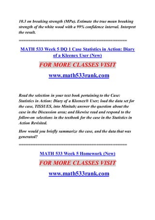 10.3 on breaking strength (MPa). Estimate the true mean breaking
strength of the white wood with a 99% confidence interval. Interpret
the result.
==============================================
MATH 533 Week 5 DQ 1 Case Statistics in Action: Diary
of a Kleenex User (New)
FOR MORE CLASSES VISIT
www.math533rank.com
Read the selection in your text book pertaining to the Case:
Statistics in Action: Diary of a Kleenex® User; load the data set for
the case, TISSUES, into Minitab; answer the question about the
case in the Discussion area; and likewise read and respond to the
follow-on selections in the textbook for the case in the Statistics in
Action Revisited.
How would you briefly summarize the case, and the data that was
generated?
==============================================
MATH 533 Week 5 Homework (New)
FOR MORE CLASSES VISIT
www.math533rank.com
 