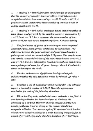 1. A study of n = 90,000 first-time candidates for an exam found
that the number of semester hours of college credit taken by the
sampled candidates is summarized by x = 145.72 and s = 18.53. A
professor claims that the true mean number of semester hours of
college credit taken is 145.
2. A study of n = 59 hospital employees found that the number of
latex gloves used per week by the sampled worker is summarized by
x = 21.2 and s = 13.1. Let µ represent the mean number of latex
gloves used per week by all hospital employees. Consider testing
3. The final scores of games of a certain sport were compared
against the final point spreads established by oddsmakers. The
difference between the game outcome and point spread (called a
point-spread error) was calculated for 255 games. The sample mean
and sample standard deviation of the point-spread errors are x = 1.3
and s = 12.9. Use this information to test the hypothesis that the true
mean point-spread error for all games is larger than 0. Conduct the
test at and interpret the result.
4. For the and observed significance level (p-value) pair,
indicate whether the null hypothesis would be rejected. , p-value =
0.05
5. Consider a test of performed with the computer. The software
reports a two-tailed p-value of 0.1032. Make the appropriate
conclusion for each of the following situations.
6. When bonding teeth, orthodonists must maintain a dry filed. A
new bonding adhesive has been developed to eliminate the
neccessity of a try field. However, there is concern that the new
bonding adhesive is not as strong as the current standard, a
composite adhesive. Tests on a sample of 12 extracted teeth bonded
with the new adhesive resulted in a mean breaking srength (after 24
hours) of x = 5.83 Mpa and a standard deviation of s = 0.49 Mpa.
 