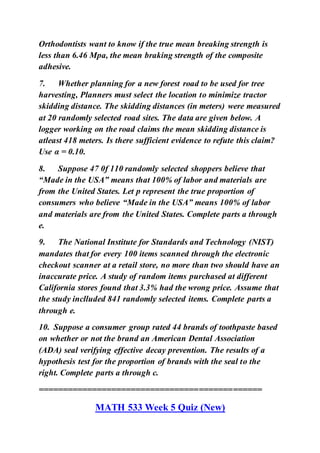 Orthodontists want to know if the true mean breaking strength is
less than 6.46 Mpa, the mean braking strength of the composite
adhesive.
7. Whether planning for a new forest road to be used for tree
harvesting, Planners must select the location to minimize tractor
skidding distance. The skidding distances (in meters) were measured
at 20 randomly selected road sites. The data are given below. A
logger working on the road claims the mean skidding distance is
atleast 418 meters. Is there sufficient evidence to refute this claim?
Use α = 0.10.
8. Suppose 47 0f 110 randomly selected shoppers believe that
“Made in the USA” means that 100% of labor and materials are
from the United States. Let p represent the true proportion of
consumers who believe “Made in the USA” means 100% of labor
and materials are from the United States. Complete parts a through
e.
9. The National Institute for Standards and Technology (NIST)
mandates that for every 100 items scanned through the electronic
checkout scanner at a retail store, no more than two should have an
inaccurate price. A study of random items purchased at different
California stores found that 3.3% had the wrong price. Assume that
the study inclluded 841 randomly selected items. Complete parts a
through e.
10. Suppose a consumer group rated 44 brands of toothpaste based
on whether or not the brand an American Dental Association
(ADA) seal verifying effective decay prevention. The results of a
hypothesis test for the proportion of brands with the seal to the
right. Complete parts a through c.
==============================================
MATH 533 Week 5 Quiz (New)
 