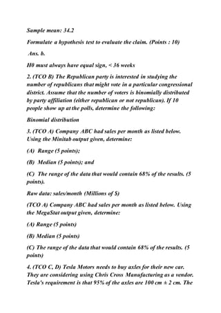 Sample mean: 34.2
Formulate a hypothesis test to evaluate the claim. (Points : 10)
Ans. b.
H0 must always have equal sign, < 36 weeks
2. (TCO B) The Republican party is interested in studying the
number of republicans that might vote in a particular congressional
district. Assume that the number of voters is binomially distributed
by party affiliation (either republican or not republican). If 10
people show up at the polls, determine the following:
Binomial distribution
3. (TCO A) Company ABC had sales per month as listed below.
Using the Minitab output given, determine:
(A) Range (5 points);
(B) Median (5 points); and
(C) The range of the data that would contain 68% of the results. (5
points).
Raw data: sales/month (Millions of $)
(TCO A) Company ABC had sales per month as listed below. Using
the MegaStat output given, determine:
(A) Range (5 points)
(B) Median (5 points)
(C) The range of the data that would contain 68% of the results. (5
points)
4. (TCO C, D) Tesla Motors needs to buy axles for their new car.
They are considering using Chris Cross Manufacturing as a vendor.
Tesla's requirement is that 95% of the axles are 100 cm ± 2 cm. The
 