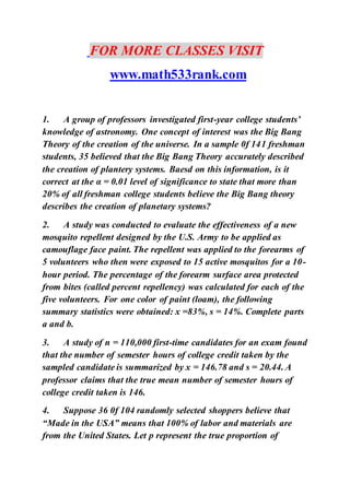 FOR MORE CLASSES VISIT
www.math533rank.com
1. A group of professors investigated first-year college students’
knowledge of astronomy. One concept of interest was the Big Bang
Theory of the creation of the universe. In a sample 0f 141 freshman
students, 35 believed that the Big Bang Theory accurately described
the creation of plantery systems. Baesd on this information, is it
correct at the α = 0.01 level of significance to state that more than
20% of all freshman college students believe the Big Bang theory
describes the creation of planetary systems?
2. A study was conducted to evaluate the effectiveness of a new
mosquito repellent designed by the U.S. Army to be applied as
camouflage face paint. The repellent was applied to the forearms of
5 volunteers who then were exposed to 15 active mosquitos for a 10-
hour period. The percentage of the forearm surface area protected
from bites (called percent repellency) was calculated for each of the
five volunteers. For one color of paint (loam), the following
summary statistics were obtained: x =83%, s = 14%. Complete parts
a and b.
3. A study of n = 110,000 first-time candidates for an exam found
that the number of semester hours of college credit taken by the
sampled candidate is summarized by x = 146.78 and s = 20.44. A
professor claims that the true mean number of semester hours of
college credit taken is 146.
4. Suppose 36 0f 104 randomly selected shoppers believe that
“Made in the USA” means that 100% of labor and materials are
from the United States. Let p represent the true proportion of
 
