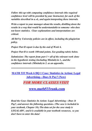 Follow this up with computing confidence intervals (the required
confidence level will be provided by your Instructor) for each of the
variables described in a.-d., and again interpreting these intervals.
Write a report to your manager about the results, distilling down the
results in a way that would be understandable to someone who does
not know statistics. Clear explanations and interpretations are
critical.
All DeVry University policies are in effect, including the plagiarism
policy.
Project Part B report is due by the end of Week 6.
Project Part B is worth 100 total points. See grading rubric below.
Submission: The report from part 3 + all of the relevant work done
in the hypothesis testing (including Minitab) in 1., and the
confidence intervals (Minitab) in 2. as an appendix.
==============================================
MATH 533 Week 6 DQ 1 Case: Statistics in Action: Legal
Advertising—Does It Pay? (New)
FOR MORE CLASSES VISIT
www.math533rank.com
Read the Case: Statistics In Action: Legal Advertising—Does It
Pay?, and answer the following questions. (The case is included in
your textbook, Chapter 10.) The data set for the case study is
LEGALADV, and it is available in your textbook resources, so you
don't have to enter the data!
 