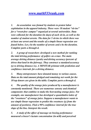www.math533rank.com
1. An association was formed by students to protest labor
exploitation in the apparel industry. There were 18 student “sit-ins”
for a “sweet-free campus” organized at several universities. Data
were collected for the duration (in days) of each sit-in, as well as the
number of student arrests. The data for 5 sit-ins in which there was
at least one arrest and the results of a simple linear regression are
found below. Let y be the number of arrests and x be the duration.
Complete parts a through d.
2. A group of researchers developed a new method for ranking
the total driving performance of golfers on a tour. The main
average driving distance (yards) and driving accuracy (percent of
drives that land in the fairway). They construct a standard accuracy
(y) to driving distance (x). A MINITAB printout with prediction and
confidence intervals for a driving distance.
3. Many entrepreneurs have donated money to various causes.
Data on the total amount pledged and remaining net worth for the
10 top donors are given in the table. Complete parts a through d.
4. The quality of the orange juice produced by a manufacturer is
constantly monitored. There are numerous sensory and chemical
components that combine to make the best-tasting orange juice. For
example, one manufacturer has developed a quantitative index of
the “sweetness” of orange juice. Suppose a manufacturer wants to
use simple linear regression to predict the sweetness (y) from the
amount of pectin(x). Find a 90% confidence interval for the true
slope of the line. Interpret the result.
5. A study of the effect of massage on boxing performance
measured a boxer’s lactate concentration (in mM) and perceived
 