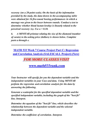 recovery (on a 28-point scale). On the basis of the information
provided by the study, the data shown in the accompanying table
were obtained for 16 five-round boxing performances in which a
massage was given to the boxer between rounds. Conduct a test to
determine whether blood lactate level(y) is linearly related to the
perceived recovery (x). Use α = 0.10.
6. A MINITAB printout relating the size of the diamond (number
of carats) to the asking price (dollars) is shown below. Complete
parts a through e.
==============================================
MATH 533 Week 7 Course Project Part C: Regression
and Correlation Analysis (SALESCALL Project) (New)
FOR MORE CLASSES VISIT
www.math533rank.com
Your Instructor will specify for you the dependent variable and the
independent variables in your Case and data. Using MINITAB
perform the regression and correlation analysis for the data by
answering the following.
Generate a scatterplot for the specified dependent variable and the
specified independent variable, including the graph of the "best fit"
line. Interpret.
Determine the equation of the "best fit" line, which describes the
relationship between the dependent variable and the selected
independent variable.
Determine the coefficient of correlation. Interpret.
 