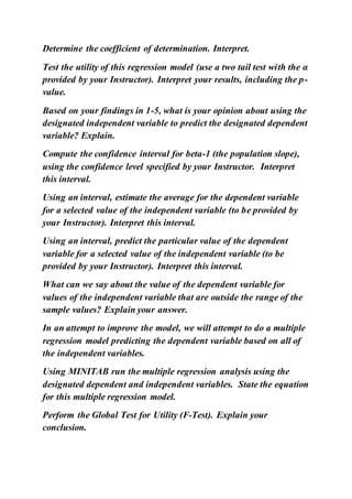 Determine the coefficient of determination. Interpret.
Test the utility of this regression model (use a two tail test with the α
provided by your Instructor). Interpret your results, including the p-
value.
Based on your findings in 1-5, what is your opinion about using the
designated independent variable to predict the designated dependent
variable? Explain.
Compute the confidence interval for beta-1 (the population slope),
using the confidence level specified by your Instructor. Interpret
this interval.
Using an interval, estimate the average for the dependent variable
for a selected value of the independent variable (to be provided by
your Instructor). Interpret this interval.
Using an interval, predict the particular value of the dependent
variable for a selected value of the independent variable (to be
provided by your Instructor). Interpret this interval.
What can we say about the value of the dependent variable for
values of the independent variable that are outside the range of the
sample values? Explain your answer.
In an attempt to improve the model, we will attempt to do a multiple
regression model predicting the dependent variable based on all of
the independent variables.
Using MINITAB run the multiple regression analysis using the
designated dependent and independent variables. State the equation
for this multiple regression model.
Perform the Global Test for Utility (F-Test). Explain your
conclusion.
 