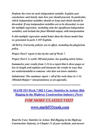 Perform the t-test on each independent variable. Explain your
conclusions and clearly state how you should proceed. In particular,
which independent variables should we keep and which should be
discarded. If any independent variables are to be discarded, re-run
the multiple regression, including only the significant independent
variables, and include the final Minitab output, with interpretation.
Is this multiple regression model better than the linear model that
we generated in parts 1-10? Explain.
All DeVry University policies are in effect, including the plagiarism
policy.
Project Part C report is due by the end of Week 7.
Project Part C is worth 100 total points. See grading rubric below.
Summarize your results from 1-14 in a report that is three pages or
less in length and explains and interprets the results in ways that
are understandable to someone who does not know statistics.
Submission: The summary report + all of the work done in 1-14
(Minitab Output + interpretations) as an appendix.
==============================================
MATH 533 Week 7 DQ 1 Case: Statistics in Action: Bid-
Rigging in the Highway Construction Industry (New)
FOR MORE CLASSES VISIT
www.math533rank.com
Read the Case: Statistics in Action: Bid-Rigging in the Highway
Construction Industry, in Chapter 11 of your textbook, and answer
 