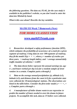 the following questions. The data set, FLAG, for the case study is
available in the publisher’s website, so you don’t need to enter the
data into Minitab by hand.
What is this case about? Describe the key variables.
==============================================
MATH 533 Week 7 Homework (New)
FOR MORE CLASSES VISIT
www.math533rank.com
1. Researchers developed a safety performance function (SPF),
which estimates the probability of occurrence of a crash for a given
segment of roadway. Using data on over 100 segments of roadway,
they fit the model E(y) = + + , where y = number of crashes per
three years, = roadway length (miles), and = average annual daily
traffic (number of vehicles) = AADT.
2. The data shown below represent the annual earnings (y), age
(--, and hours worked per day (x2) for a random sample of street
vendors in a certain. Complete parts a through f.
3. Data on the average annual precipitation (y), altitude (x1),
latitude (x2), and distance from the coast (x3) for a particular state
were collected for 10 meteorological stations. The observations are
listed in the table below. Consider the first-order model y = + + , +
ε. Complete parts a through c.
4. A manufacturer of boiler drums wants to use regression to
predict the number of hours needed to erect the drums in future
projects. To accomplish this task, data on 15 boilers were collected.
 