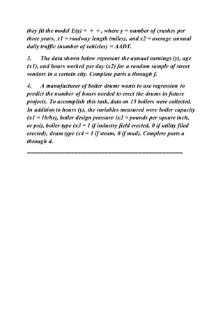 they fit the model E(y) = + + , where y = number of crashes per
three years, x1 = roadway length (miles), and x2 = average annual
daily traffic (number of vehicles) = AADT.
3. The data shown below represent the annual earnings (y), age
(x1), and hours worked per day (x2) for a random sample of street
vendors in a certain city. Complete parts a through f.
4. A manufacturer of boiler drums wants to use regression to
predict the number of hours needed to erect the drums in future
projects. To accomplish this task, data on 15 boilers were collected.
In addition to hours (y), the variables measured were boiler capacity
(x1 = 1b/hr), boiler design pressure (x2 = pounds per square inch,
or psi), boiler type (x3 = 1 if industry field erected, 0 if utility filed
erected), drum type (x4 = 1 if steam, 0 if mud). Complete parts a
through d.
==============================================
 