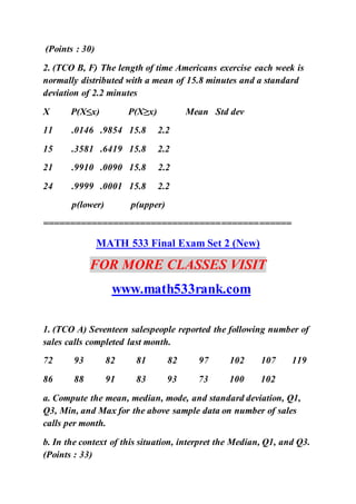 (Points : 30)
2. (TCO B, F) The length of time Americans exercise each week is
normally distributed with a mean of 15.8 minutes and a standard
deviation of 2.2 minutes
X P(X≤x) P(X≥x) Mean Std dev
11 .0146 .9854 15.8 2.2
15 .3581 .6419 15.8 2.2
21 .9910 .0090 15.8 2.2
24 .9999 .0001 15.8 2.2
p(lower) p(upper)
==============================================
MATH 533 Final Exam Set 2 (New)
FOR MORE CLASSES VISIT
www.math533rank.com
1. (TCO A) Seventeen salespeople reported the following number of
sales calls completed last month.
72 93 82 81 82 97 102 107 119
86 88 91 83 93 73 100 102
a. Compute the mean, median, mode, and standard deviation, Q1,
Q3, Min, and Max for the above sample data on number of sales
calls per month.
b. In the context of this situation, interpret the Median, Q1, and Q3.
(Points : 33)
 