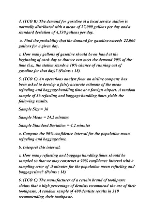 4. (TCO B) The demand for gasoline at a local service station is
normally distributed with a mean of 27,009 gallons per day and a
standard deviation of 4,530 gallons per day.
a. Find the probability that the demand for gasoline exceeds 22,000
gallons for a given day.
c. How many gallons of gasoline should be on hand at the
beginning of each day so that we can meet the demand 90% of the
time (i.e., the station stands a 10% chance of running out of
gasoline for that day)? (Points : 18)
5. (TCO C) An operations analyst from an airline company has
been asked to develop a fairly accurate estimate of the mean
refueling and baggagehandling time at a foreign airport. A random
sample of 36 refueling and baggage handling times yields the
following results.
Sample Size = 36
Sample Mean = 24.2 minutes
Sample Standard Deviation = 4.2 minutes
a. Compute the 90% confidence interval for the population mean
refueling and baggagetime.
b. Interpret this interval.
c. How many refueling and baggage handling times should be
sampled so that we may construct a 90% confidence interval with a
sampling error of .5 minutes for the population mean refueling and
baggage time? (Points : 18)
6. (TCO C) The manufacturer of a certain brand of toothpaste
claims that a high percentage of dentists recommend the use of their
toothpaste. A random sample of 400 dentists results in 310
recommending their toothpaste.
 