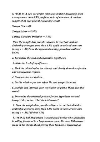 8. (TCO D) A new car dealer calculates that the dealership must
average more than 4.5% profit on sales of new cars. A random
sample of 81 cars gives the following result.
Sample Size = 81
Sample Mean = 4.97%
Sample Standard Deviation = 1.8%
Does the sample data provide evidence to conclude that the
dealership averages more than 4.5% profit on sales of new cars
(using a = .10)? Use the hypothesis testing procedure outlined
below.
a. Formulate the null and alternative hypotheses.
b. State the level of significance.
c. Find the critical value (or values), and clearly show the rejection
and nonrejection regions.
d. Compute the test statistic.
e. Decide whether you can reject Ho and accept Ha or not.
f. Explain and interpret your conclusion in part e. What does this
mean?
g. Determine the observed p-value for the hypothesis test and
interpret this value. What does this mean?
h. Does the sample data provide evidence to conclude that the
dealership averages more than 4.5% profit on sales of new cars
(using a = .10)? (Points : 24)
1. (TCO E) Bill McFarland is a real estate broker who specializes
in selling farmland in a large western state. Because Bill advises
many of his clients about pricing their land, he is interested in
 