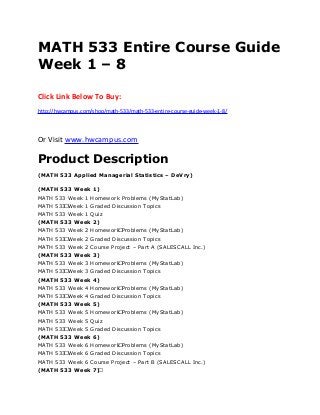 MATH 533 Entire Course Guide
Week 1 – 8
Click Link Below To Buy:
http://hwcampus.com/shop/math-533/math-533-entire-course-guide-week-1-8/
Or Visit www.hwcampus.com
Product Description
(MATH 533 Applied Managerial Statistics – DeVry)
(MATH 533 Week 1)
MATH 533 Week 1 Homework Problems (MyStatLab)
MATH 533 Week 1 Graded Discussion Topics
MATH 533 Week 1 Quiz
(MATH 533 Week 2)
MATH 533 Week 2 Homework Problems (MyStatLab)
MATH 533 Week 2 Graded Discussion Topics
MATH 533 Week 2 Course Project – Part A (SALESCALL Inc.)
(MATH 533 Week 3)
MATH 533 Week 3 Homework Problems (MyStatLab)
MATH 533 Week 3 Graded Discussion Topics
(MATH 533 Week 4)
MATH 533 Week 4 Homework Problems (MyStatLab)
MATH 533 Week 4 Graded Discussion Topics
(MATH 533 Week 5)
MATH 533 Week 5 Homework Problems (MyStatLab)
MATH 533 Week 5 Quiz
MATH 533 Week 5 Graded Discussion Topics
(MATH 533 Week 6)
MATH 533 Week 6 Homework Problems (MyStatLab)
MATH 533 Week 6 Graded Discussion Topics
MATH 533 Week 6 Course Project – Part B (SALESCALL Inc.)
(MATH 533 Week 7) 
 