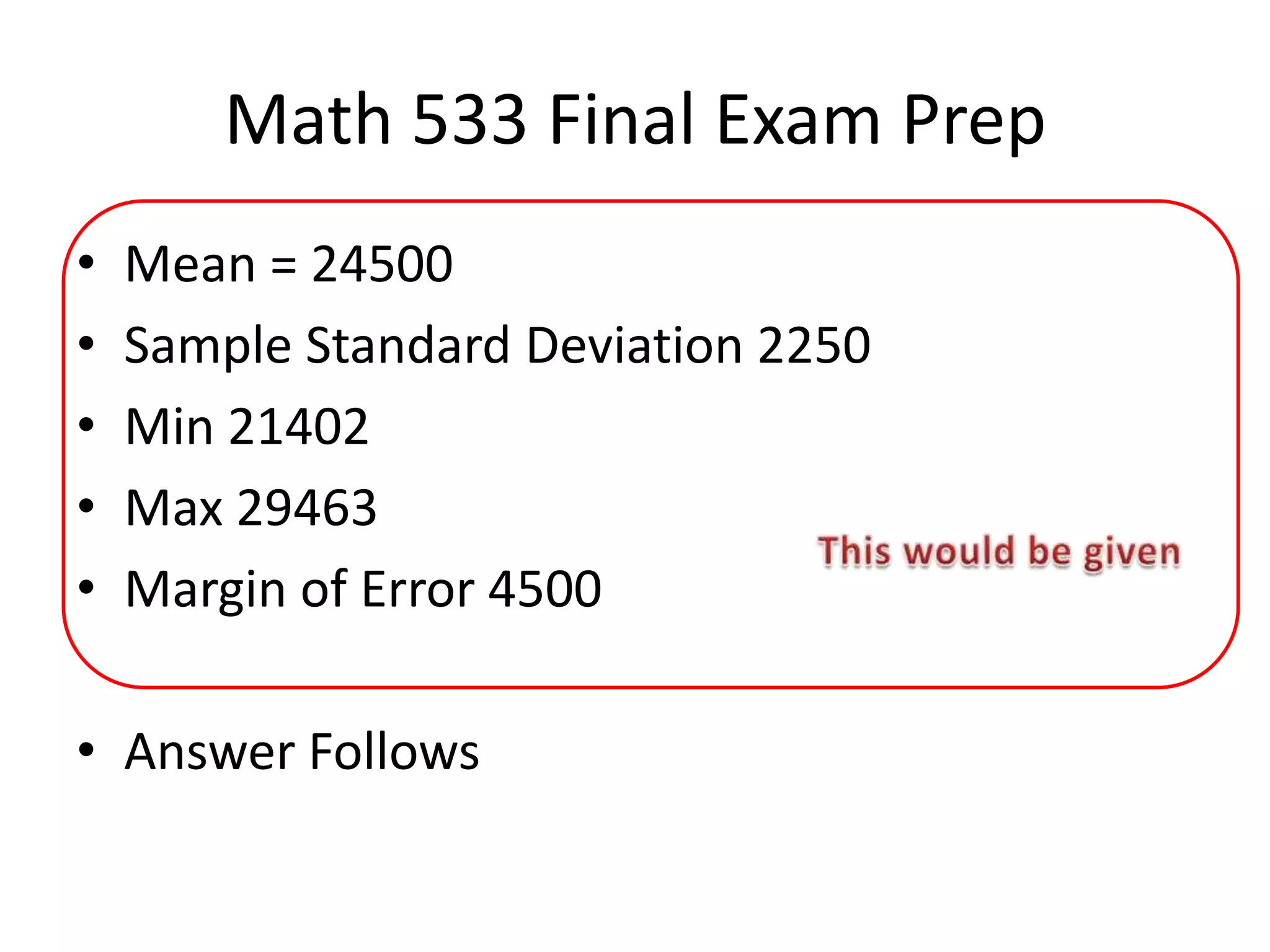Math 533 Final Exam Prep
• Mean = 24500
• Sample Standard Deviation 2250
• Min 21402
• Max 29463
• Margin of Error 4500
• Answer Follows
 