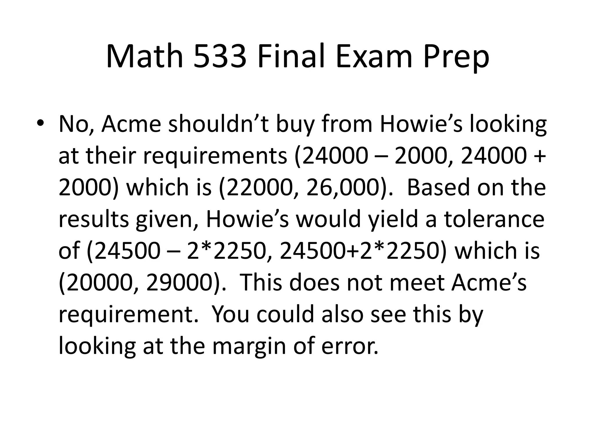 Math 533 Final Exam Prep
• No, Acme shouldn’t buy from Howie’s looking
at their requirements (24000 – 2000, 24000 +
2000) which is (22000, 26,000). Based on the
results given, Howie’s would yield a tolerance
of (24500 – 2*2250, 24500+2*2250) which is
(20000, 29000). This does not meet Acme’s
requirement. You could also see this by
looking at the margin of error.
 