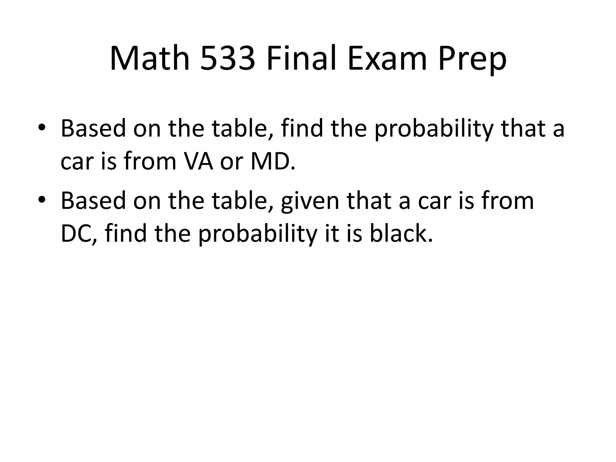 Math 533 Final Exam Prep
• Based on the table, find the probability that a
car is from VA or MD.
• Based on the table, given that a car is from
DC, find the probability it is black.
 