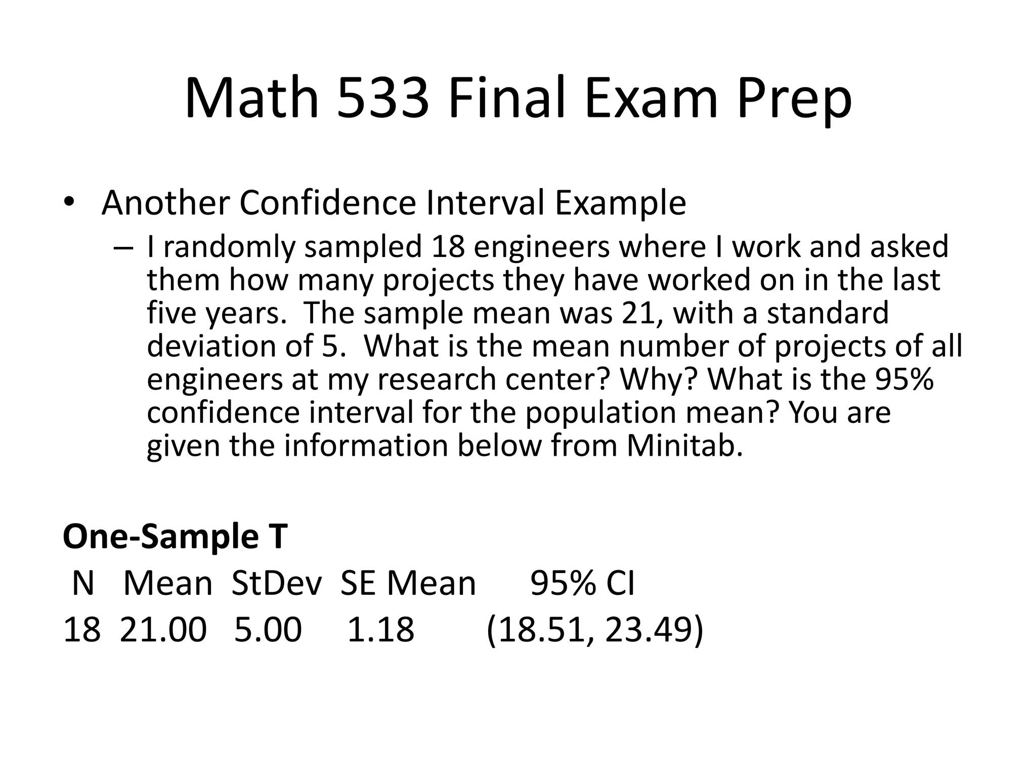 Math 533 Final Exam Prep
• Another Confidence Interval Example
– I randomly sampled 18 engineers where I work and asked
them how many projects they have worked on in the last
five years. The sample mean was 21, with a standard
deviation of 5. What is the mean number of projects of all
engineers at my research center? Why? What is the 95%
confidence interval for the population mean? You are
given the information below from Minitab.
One-Sample T
N Mean StDev SE Mean 95% CI
18 21.00 5.00 1.18 (18.51, 23.49)
 