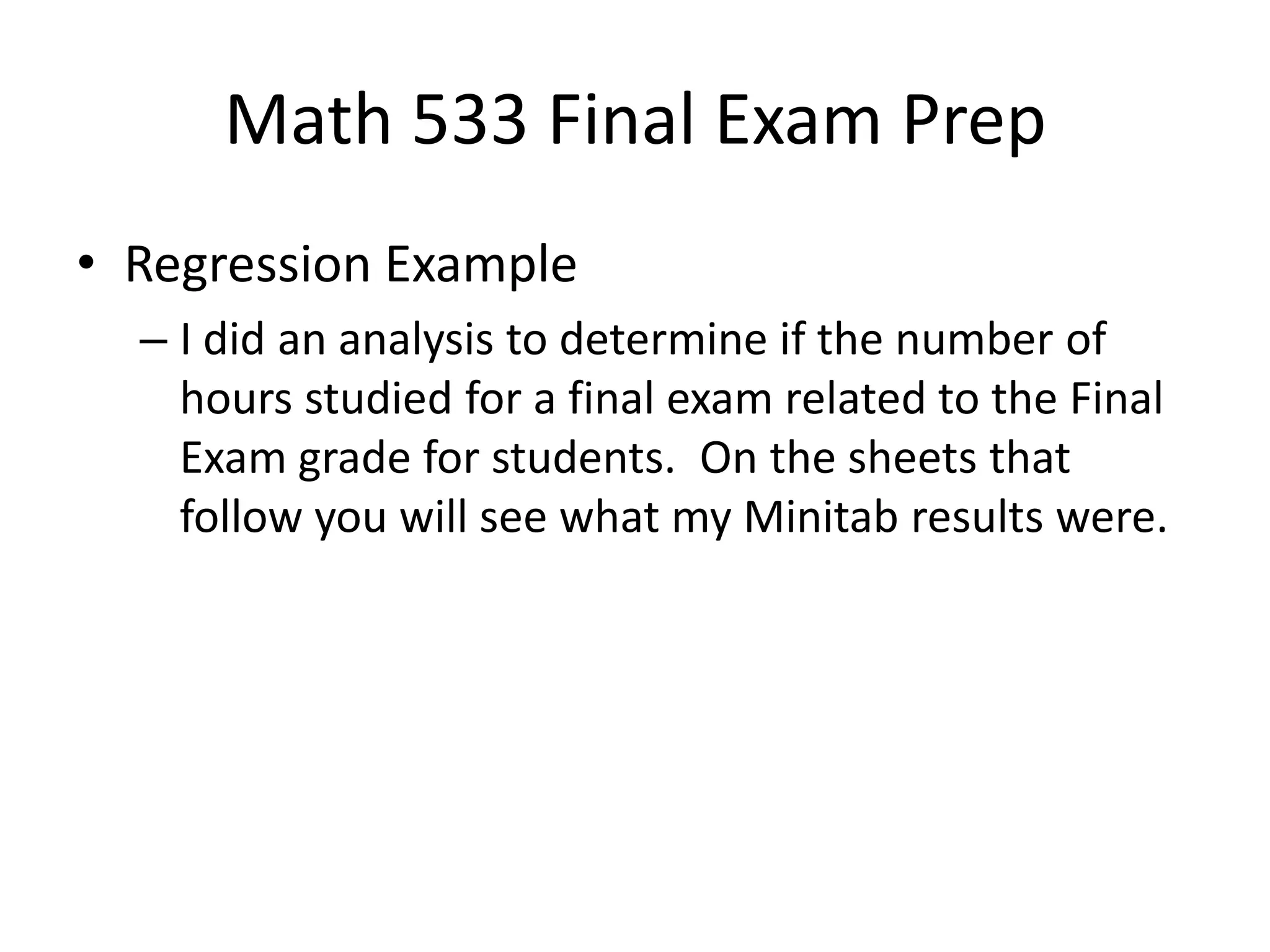Math 533 Final Exam Prep
• Regression Example
– I did an analysis to determine if the number of
hours studied for a final exam related to the Final
Exam grade for students. On the sheets that
follow you will see what my Minitab results were.
 