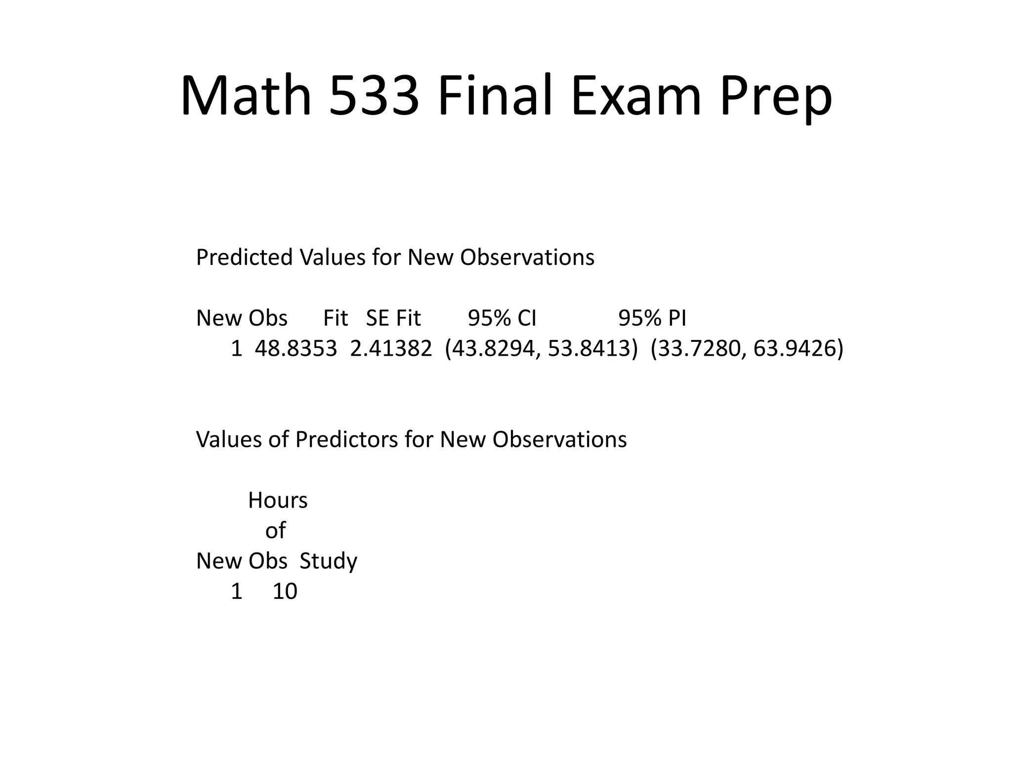 Math 533 Final Exam Prep
Predicted Values for New Observations
New Obs Fit SE Fit 95% CI 95% PI
1 48.8353 2.41382 (43.8294, 53.8413) (33.7280, 63.9426)
Values of Predictors for New Observations
Hours
of
New Obs Study
1 10
 