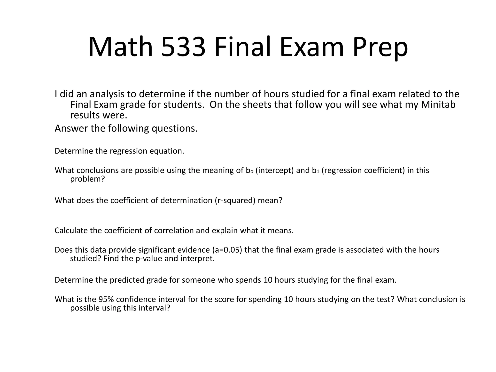 Math 533 Final Exam Prep
I did an analysis to determine if the number of hours studied for a final exam related to the
Final Exam grade for students. On the sheets that follow you will see what my Minitab
results were.
Answer the following questions.
Determine the regression equation.
What conclusions are possible using the meaning of bo (intercept) and b1 (regression coefficient) in this
problem?
What does the coefficient of determination (r-squared) mean?
Calculate the coefficient of correlation and explain what it means.
Does this data provide significant evidence (a=0.05) that the final exam grade is associated with the hours
studied? Find the p-value and interpret.
Determine the predicted grade for someone who spends 10 hours studying for the final exam.
What is the 95% confidence interval for the score for spending 10 hours studying on the test? What conclusion is
possible using this interval?
 