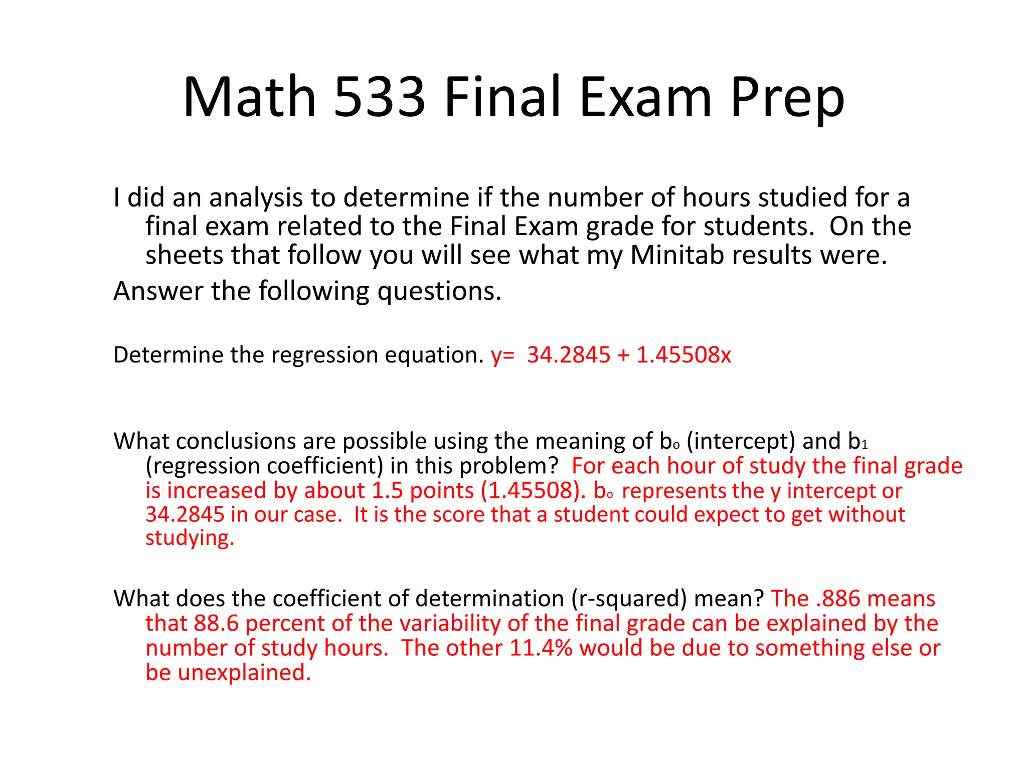 Math 533 Final Exam Prep
I did an analysis to determine if the number of hours studied for a
final exam related to the Final Exam grade for students. On the
sheets that follow you will see what my Minitab results were.
Answer the following questions.
Determine the regression equation. y= 34.2845 + 1.45508x
What conclusions are possible using the meaning of bo (intercept) and b1
(regression coefficient) in this problem? For each hour of study the final grade
is increased by about 1.5 points (1.45508). bo represents the y intercept or
34.2845 in our case. It is the score that a student could expect to get without
studying.
What does the coefficient of determination (r-squared) mean? The .886 means
that 88.6 percent of the variability of the final grade can be explained by the
number of study hours. The other 11.4% would be due to something else or
be unexplained.
 