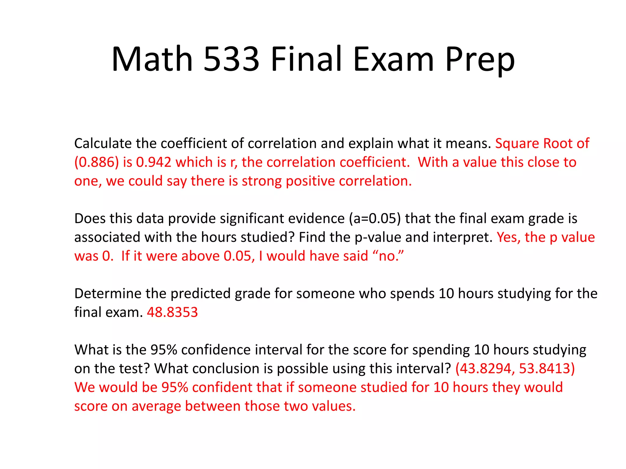 Math 533 Final Exam Prep
Calculate the coefficient of correlation and explain what it means. Square Root of
(0.886) is 0.942 which is r, the correlation coefficient. With a value this close to
one, we could say there is strong positive correlation.
Does this data provide significant evidence (a=0.05) that the final exam grade is
associated with the hours studied? Find the p-value and interpret. Yes, the p value
was 0. If it were above 0.05, I would have said “no.”
Determine the predicted grade for someone who spends 10 hours studying for the
final exam. 48.8353
What is the 95% confidence interval for the score for spending 10 hours studying
on the test? What conclusion is possible using this interval? (43.8294, 53.8413)
We would be 95% confident that if someone studied for 10 hours they would
score on average between those two values.
 