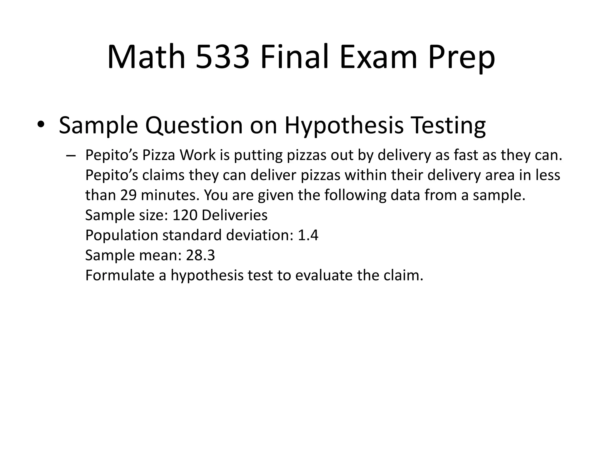 Math 533 Final Exam Prep
• Sample Question on Hypothesis Testing
– Pepito’s Pizza Work is putting pizzas out by delivery as fast as they can.
Pepito’s claims they can deliver pizzas within their delivery area in less
than 29 minutes. You are given the following data from a sample.
Sample size: 120 Deliveries
Population standard deviation: 1.4
Sample mean: 28.3
Formulate a hypothesis test to evaluate the claim.
 