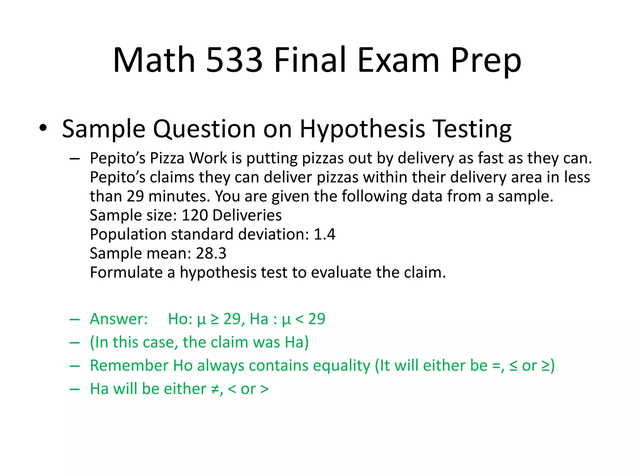 Math 533 Final Exam Prep
• Sample Question on Hypothesis Testing
– Pepito’s Pizza Work is putting pizzas out by delivery as fast as they can.
Pepito’s claims they can deliver pizzas within their delivery area in less
than 29 minutes. You are given the following data from a sample.
Sample size: 120 Deliveries
Population standard deviation: 1.4
Sample mean: 28.3
Formulate a hypothesis test to evaluate the claim.
– Answer: Ho: µ ≥ 29, Ha : µ < 29
– (In this case, the claim was Ha)
– Remember Ho always contains equality (It will either be =, ≤ or ≥)
– Ha will be either ≠, < or >
 