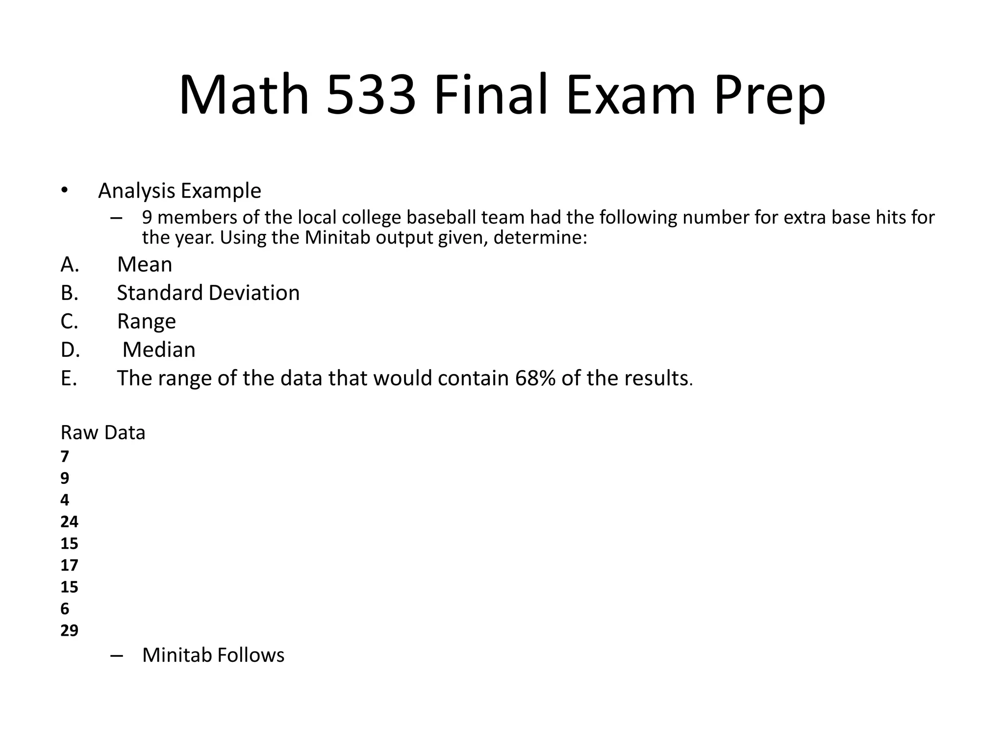 Math 533 Final Exam Prep
• Analysis Example
– 9 members of the local college baseball team had the following number for extra base hits for
the year. Using the Minitab output given, determine:
A. Mean
B. Standard Deviation
C. Range
D. Median
E. The range of the data that would contain 68% of the results.
Raw Data
7
9
4
24
15
17
15
6
29
– Minitab Follows
 