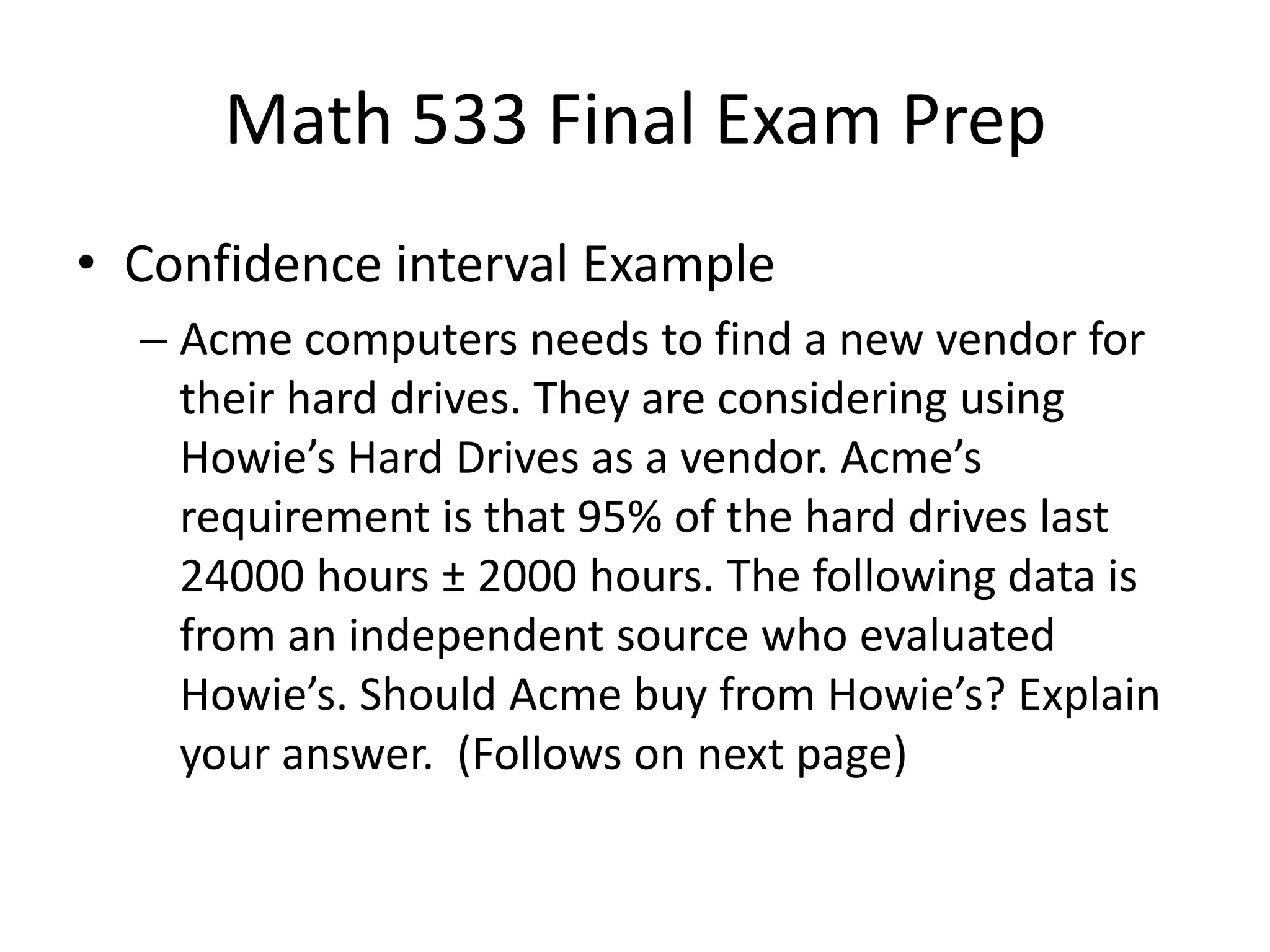 Math 533 Final Exam Prep
• Confidence interval Example
– Acme computers needs to find a new vendor for
their hard drives. They are considering using
Howie’s Hard Drives as a vendor. Acme’s
requirement is that 95% of the hard drives last
24000 hours ± 2000 hours. The following data is
from an independent source who evaluated
Howie’s. Should Acme buy from Howie’s? Explain
your answer. (Follows on next page)
 