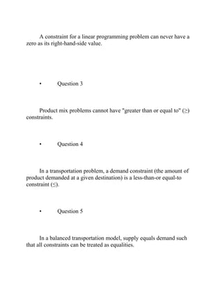 A constraint for a linear programming problem can never have a
zero as its right-hand-side value.
• Question 3
Product mix problems cannot have "greater than or equal to" (≥)
constraints.
• Question 4
In a transportation problem, a demand constraint (the amount of
product demanded at a given destination) is a less-than-or equal-to
constraint (≤).
• Question 5
In a balanced transportation model, supply equals demand such
that all constraints can be treated as equalities.
 