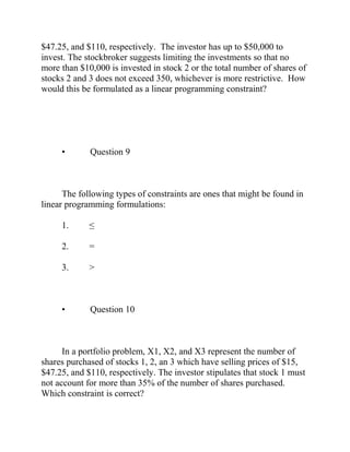 $47.25, and $110, respectively. The investor has up to $50,000 to
invest. The stockbroker suggests limiting the investments so that no
more than $10,000 is invested in stock 2 or the total number of shares of
stocks 2 and 3 does not exceed 350, whichever is more restrictive. How
would this be formulated as a linear programming constraint?
• Question 9
The following types of constraints are ones that might be found in
linear programming formulations:
1. ≤
2. =
3. >
• Question 10
In a portfolio problem, X1, X2, and X3 represent the number of
shares purchased of stocks 1, 2, an 3 which have selling prices of $15,
$47.25, and $110, respectively. The investor stipulates that stock 1 must
not account for more than 35% of the number of shares purchased.
Which constraint is correct?
 