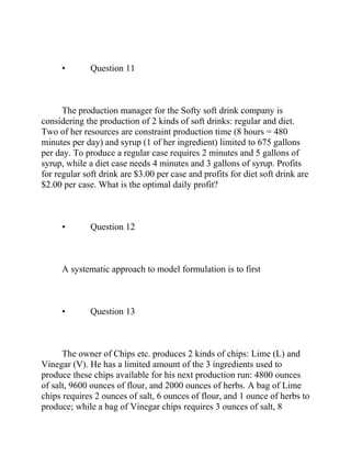 • Question 11
The production manager for the Softy soft drink company is
considering the production of 2 kinds of soft drinks: regular and diet.
Two of her resources are constraint production time (8 hours = 480
minutes per day) and syrup (1 of her ingredient) limited to 675 gallons
per day. To produce a regular case requires 2 minutes and 5 gallons of
syrup, while a diet case needs 4 minutes and 3 gallons of syrup. Profits
for regular soft drink are $3.00 per case and profits for diet soft drink are
$2.00 per case. What is the optimal daily profit?
• Question 12
A systematic approach to model formulation is to first
• Question 13
The owner of Chips etc. produces 2 kinds of chips: Lime (L) and
Vinegar (V). He has a limited amount of the 3 ingredients used to
produce these chips available for his next production run: 4800 ounces
of salt, 9600 ounces of flour, and 2000 ounces of herbs. A bag of Lime
chips requires 2 ounces of salt, 6 ounces of flour, and 1 ounce of herbs to
produce; while a bag of Vinegar chips requires 3 ounces of salt, 8
 