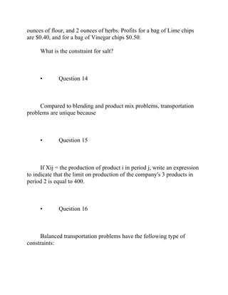 ounces of flour, and 2 ounces of herbs. Profits for a bag of Lime chips
are $0.40, and for a bag of Vinegar chips $0.50.
What is the constraint for salt?
• Question 14
Compared to blending and product mix problems, transportation
problems are unique because
• Question 15
If Xij = the production of product i in period j, write an expression
to indicate that the limit on production of the company's 3 products in
period 2 is equal to 400.
• Question 16
Balanced transportation problems have the following type of
constraints:
 