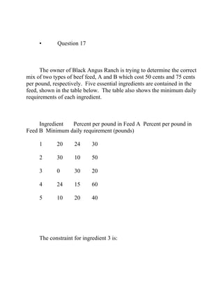 • Question 17
The owner of Black Angus Ranch is trying to determine the correct
mix of two types of beef feed, A and B which cost 50 cents and 75 cents
per pound, respectively. Five essential ingredients are contained in the
feed, shown in the table below. The table also shows the minimum daily
requirements of each ingredient.
Ingredient Percent per pound in Feed A Percent per pound in
Feed B Minimum daily requirement (pounds)
1 20 24 30
2 30 10 50
3 0 30 20
4 24 15 60
5 10 20 40
The constraint for ingredient 3 is:
 