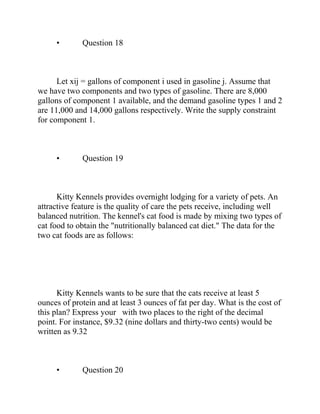 • Question 18
Let xij = gallons of component i used in gasoline j. Assume that
we have two components and two types of gasoline. There are 8,000
gallons of component 1 available, and the demand gasoline types 1 and 2
are 11,000 and 14,000 gallons respectively. Write the supply constraint
for component 1.
• Question 19
Kitty Kennels provides overnight lodging for a variety of pets. An
attractive feature is the quality of care the pets receive, including well
balanced nutrition. The kennel's cat food is made by mixing two types of
cat food to obtain the "nutritionally balanced cat diet." The data for the
two cat foods are as follows:
Kitty Kennels wants to be sure that the cats receive at least 5
ounces of protein and at least 3 ounces of fat per day. What is the cost of
this plan? Express your with two places to the right of the decimal
point. For instance, $9.32 (nine dollars and thirty-two cents) would be
written as 9.32
• Question 20
 