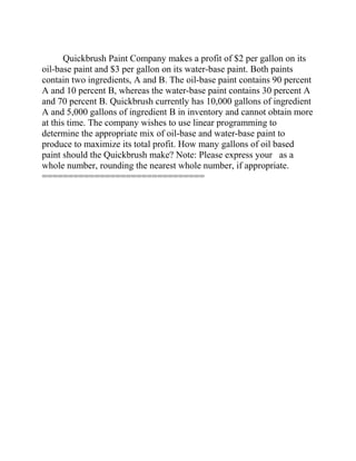 Quickbrush Paint Company makes a profit of $2 per gallon on its
oil-base paint and $3 per gallon on its water-base paint. Both paints
contain two ingredients, A and B. The oil-base paint contains 90 percent
A and 10 percent B, whereas the water-base paint contains 30 percent A
and 70 percent B. Quickbrush currently has 10,000 gallons of ingredient
A and 5,000 gallons of ingredient B in inventory and cannot obtain more
at this time. The company wishes to use linear programming to
determine the appropriate mix of oil-base and water-base paint to
produce to maximize its total profit. How many gallons of oil based
paint should the Quickbrush make? Note: Please express your as a
whole number, rounding the nearest whole number, if appropriate.
===============================
 