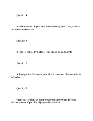 Question 4
In minimization LP problems the feasible region is always below
the resource constraints.
Question 5
A feasible solution violates at least one of the constraints.
Question 6
If the objective function is parallel to a constraint, the constraint is
infeasible.
Question 7
Graphical solutions to linear programming problems have an
infinite number of possible objective function lines.
 