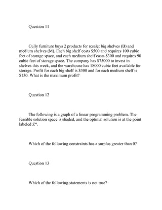 Question 11
Cully furniture buys 2 products for resale: big shelves (B) and
medium shelves (M). Each big shelf costs $500 and requires 100 cubic
feet of storage space, and each medium shelf costs $300 and requires 90
cubic feet of storage space. The company has $75000 to invest in
shelves this week, and the warehouse has 18000 cubic feet available for
storage. Profit for each big shelf is $300 and for each medium shelf is
$150. What is the maximum profit?
Question 12
The following is a graph of a linear programming problem. The
feasible solution space is shaded, and the optimal solution is at the point
labeled Z*.
Which of the following constraints has a surplus greater than 0?
Question 13
Which of the following statements is not true?
 