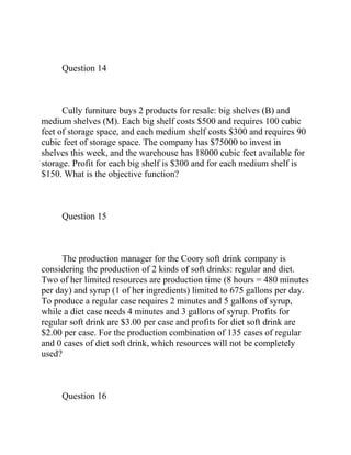 Question 14
Cully furniture buys 2 products for resale: big shelves (B) and
medium shelves (M). Each big shelf costs $500 and requires 100 cubic
feet of storage space, and each medium shelf costs $300 and requires 90
cubic feet of storage space. The company has $75000 to invest in
shelves this week, and the warehouse has 18000 cubic feet available for
storage. Profit for each big shelf is $300 and for each medium shelf is
$150. What is the objective function?
Question 15
The production manager for the Coory soft drink company is
considering the production of 2 kinds of soft drinks: regular and diet.
Two of her limited resources are production time (8 hours = 480 minutes
per day) and syrup (1 of her ingredients) limited to 675 gallons per day.
To produce a regular case requires 2 minutes and 5 gallons of syrup,
while a diet case needs 4 minutes and 3 gallons of syrup. Profits for
regular soft drink are $3.00 per case and profits for diet soft drink are
$2.00 per case. For the production combination of 135 cases of regular
and 0 cases of diet soft drink, which resources will not be completely
used?
Question 16
 