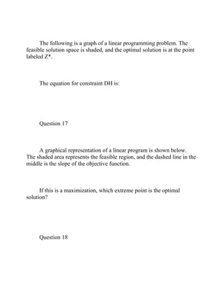 The following is a graph of a linear programming problem. The
feasible solution space is shaded, and the optimal solution is at the point
labeled Z*.
The equation for constraint DH is:
Question 17
A graphical representation of a linear program is shown below.
The shaded area represents the feasible region, and the dashed line in the
middle is the slope of the objective function.
If this is a maximization, which extreme point is the optimal
solution?
Question 18
 