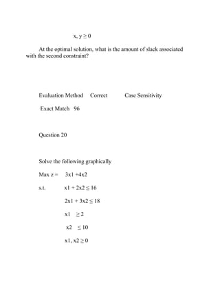 x, y ≥ 0
At the optimal solution, what is the amount of slack associated
with the second constraint?
Evaluation Method Correct Case Sensitivity
Exact Match 96
Question 20
Solve the following graphically
Max z = 3x1 +4x2
s.t. x1 + 2x2 ≤ 16
2x1 + 3x2 ≤ 18
x1 ≥ 2
x2 ≤ 10
x1, x2 ≥ 0
 
