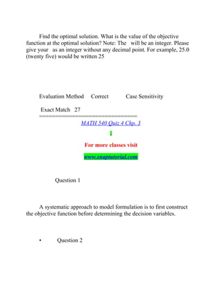 Find the optimal solution. What is the value of the objective
function at the optimal solution? Note: The will be an integer. Please
give your as an integer without any decimal point. For example, 25.0
(twenty five) would be written 25
Evaluation Method Correct Case Sensitivity
Exact Match 27
==============================
MATH 540 Quiz 4 Chp. 3
For more classes visit
www.snaptutorial.com
Question 1
A systematic approach to model formulation is to first construct
the objective function before determining the decision variables.
• Question 2
 