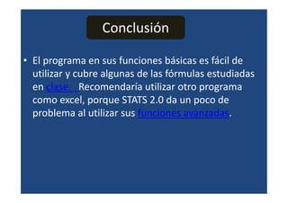 Conclusión

• El programa en sus funciones básicas es fácil de
  utilizar y cubre algunas de las fórmulas estudiadas
  en clase. Recomendaría utilizar otro programa
  como excel, porque STATS 2.0 da un poco de
  problema al utilizar sus funciones avanzadas.
 