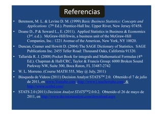 Referencias
• Berenson, M. L. & Levine D. M. (1999) Basic Business Statistics: Concepts and
        Applications (7th Ed.). Prentice-Hall Inc. Upper River, New Jersey 07458.
• Doane D., P & Seward L., E. (2011). Applied Statistics in Business & Economics
        (3rd. e.d.). McGraw-Hill/Irwin, a business unit of the McGraw-Hill
        Companies, Inc.: 1221 Avenue of the Americas, New York, NY 10020.
• Duncan, Cramer and Howitt D. (2004) The SAGE Dictionary of Statistics. SAGE
        Publications Inc. 2455 Teller Road: Thousand Oaks, California 91320.
• Tallarida R. J. (2008) Pocket Book for integrals and Mathematical Formulas (4th
        Ed.). Chapman & Hall/CRC, Taylor & Francis Group: 6000 Broken Sound
        Parkway NW, Suite 300, Boca Raton, FL 33487-2742
• W. L. Morreno. (Course MATH 555, May @ July, 2011)
• Búsqueda de Videos (2011) Decision Analyst STATSTM 2.0. Obtenido el 7 de julio
        de 2011, en www.Youtube.com; http://www1.teachertube.com &
        http://www.scribd.com/
• STATS 2.0 (2011) Decision Analyst STATSTM2.0.0.2. Obtenido el 26 de mayo de
        2011, en http://www.decisionanalyst.com/download.aspx
 