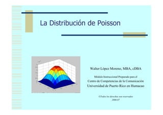 La Distribución de Poisson




      X10-3




2.5

 2
                          Walter López Moreno, MBA, cDBA
 5




0.5
                             Módulo Instruccional Preparado para el
 2
                         Centro de Competencias de la Comunicación
                         Universidad de Puerto Rico en Humacao

                                ©Todos los derechos son reservados
                                             2006-07
 
