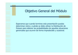 Objetivo General del Módulo


Esperamos que cuando termines esta presentación puedas
determinar cómo y cuándo se debe utilizar la Distribución de
Poisson para obtener las probabilidades de aquellas situaciones
gerenciales que ocurren de forma impredecible y ocasional.
 