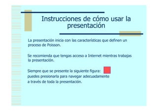Instrucciones de cómo usar la
                 presentación

La presentación inicia con las características que definen un
proceso de Poisson.

Se recomienda que tengas acceso a Internet mientras trabajas
la presentación.

Siempre que se presente la siguiente figura:
puedes presionarla para navegar adecuadamente
a través de toda la presentación.
 