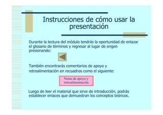Instrucciones de cómo usar la
                 presentación

Durante la lectura del módulo tendrás la oportunidad de enlazar
el glosario de términos y regresar al lugar de origen
presionando:

                 <
También encontrarás comentarios de apoyo y
retroalimentación en recuadros como el siguiente:
                    Notas de apoyo y
                    retroalimentación

Luego de leer el material que sirve de introducción, podrás
establecer enlaces que demuestran los conceptos teóricos.
 