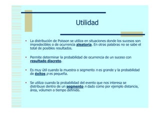 Utilidad

 La distribución de Poisson se utiliza en situaciones donde los sucesos son
  impredecibles o de ocurrencia aleatoria. En otras palabras no se sabe el
  total de posibles resultados.

 Permite determinar la probabilidad de ocurrencia de un suceso con
  resultado discreto.

 Es muy útil cuando la muestra o segmento n es grande y la probabilidad
  de éxitos p es pequeña.

 Se utiliza cuando la probabilidad del evento que nos interesa se
  distribuye dentro de un segmento n dado como por ejemplo distancia,
  área, volumen o tiempo definido.
 